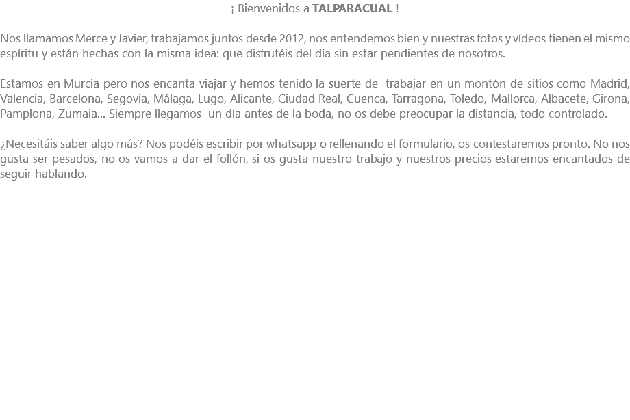 ¡ Bienvenidos a TALPARACUAL ! Nos llamamos Merce y Javier, trabajamos juntos desde 2012, nos entendemos bien y nuestras fotos y vídeos tienen el mismo espíritu y están hechas con la misma idea: que disfrutéis del día sin estar pendientes de nosotros. Estamos en Murcia pero nos encanta viajar y hemos tenido la suerte de trabajar en un montón de sitios como Madrid, Valencia, Barcelona, Segovia, Málaga, Lugo, Alicante, Ciudad Real, Cuenca, Tarragona, Toledo, Mallorca, Albacete, Girona, Pamplona, Zumaia... Siempre llegamos un día antes de la boda, no os debe preocupar la distancia, todo controlado. ¿Necesitáis saber algo más? Nos podéis escribir por whatsapp o rellenando el formulario, os contestaremos pronto. No nos gusta ser pesados, no os vamos a dar el follón, si os gusta nuestro trabajo y nuestros precios estaremos encantados de seguir hablando. 