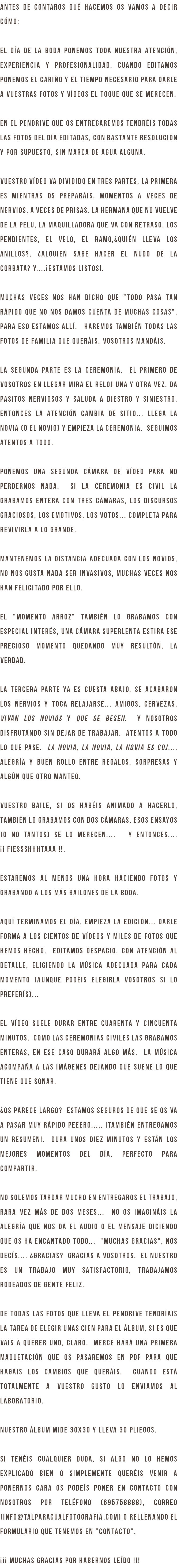 Antes de contaros qué hacemos os vamos a decir cómo: El día de la boda ponemos toda nuestra atención, experiencia y profesionalidad. Cuando editamos ponemos el cariño y el tiempo necesario para darle a vuestras fotos y vídeos el toque que se merecen. En el pendrive que os entregaremos tendréis todas las fotos del día editadas, con bastante resolución y por supuesto, sin marca de agua alguna. Vuestro vídeo va dividido en tres partes, la primera es mientras os preparáis, momentos a veces de nervios, a veces de prisas. La hermana que no vuelve de la pelu, la maquilladora que va con retraso, los pendientes, el velo, el ramo,¿quién lleva los anillos?, ¿alguien sabe hacer el nudo de la corbata? y....¡Estamos listos!. Muchas veces nos han dicho que "todo pasa tan rápido que no nos damos cuenta de muchas cosas". Para eso estamos allí. Haremos también todas las fotos de familia que queráis, vosotros mandáis. La segunda parte es la ceremonia. El primero de vosotros en llegar mira el reloj una y otra vez, da pasitos nerviosos y saluda a diestro y siniestro. Entonces la atención cambia de sitio... llega la novia (o el novio) y empieza la ceremonia. Seguimos atentos a todo. Ponemos una segunda cámara de vídeo para no perdernos nada. Si la ceremonia es civil la grabamos entera con tres cámaras, los discursos graciosos, los emotivos, los votos... completa para revivirla a lo grande. Mantenemos la distancia adecuada con los novios, no nos gusta nada ser invasivos, muchas veces nos han felicitado por ello. El "momento arroz" también lo grabamos con especial interés, una cámara superlenta estira ese precioso momento quedando muy resultón, la verdad. La tercera parte ya es cuesta abajo, se acabaron los nervios y toca relajarse... Amigos, cervezas, vivan los novios y que se besen. Y nosotros disfrutando sin dejar de trabajar. Atentos a todo lo que pase. La novia, la novia, la novia es coj.... Alegría y buen rollo entre regalos, sorpresas y algún que otro manteo. Vuestro baile, si os habéis animado a hacerlo, también lo grabamos con dos cámaras. Esos ensayos (o no tantos) se lo merecen.... Y entonces.... ¡¡ Fiessshhhtaaa !!. Estaremos al menos una hora haciendo fotos y grabando a los más bailones de la boda. Aquí terminamos el día, empieza la edición... Darle forma a los cientos de vídeos y miles de fotos que hemos hecho. Editamos despacio, con atención al detalle, eligiendo la música adecuada para cada momento (aunque podéis elegirla vosotros si lo preferís)... El vídeo suele durar entre cuarenta y cincuenta minutos. Como las ceremonias civiles las grabamos enteras, en ese caso durará algo más. La música acompaña a las imágenes dejando que suene lo que tiene que sonar. ¿Os parece largo? Estamos seguros de que se os va a pasar muy rápido peeero..... ¡También entregamos un resumen!. Dura unos diez minutos y están los mejores momentos del día, perfecto para compartir. No solemos tardar mucho en entregaros el trabajo, rara vez más de dos meses... No os imagináis la alegría que nos da el audio o el mensaje diciendo que os ha encantado todo... "muchas gracias", nos decís.... ¿Gracias? Gracias a vosotros. El nuestro es un trabajo muy satisfactorio, trabajamos rodeados de gente feliz. De todas las fotos que lleva el pendrive tendríais la tarea de elegir unas cien para el álbum, si es que vais a querer uno, claro. Merce hará una primera maquetación que os pasaremos en pdf para que hagáis los cambios que queráis. Cuando está totalmente a vuestro gusto lo enviamos al laboratorio. Nuestro álbum mide 30x30 y lleva 30 pliegos. si tenéis cualquier duda, si algo no lo hemos explicado bien o simplemente queréis venir a ponernos cara os podeís poner en contacto con nosotros por teléfono (695758888), correo (info@talparacualfotografia.com) o rellenando el formulario que tenemos en "contacto". ¡¡¡ muchas gracias por habernos leído !!!