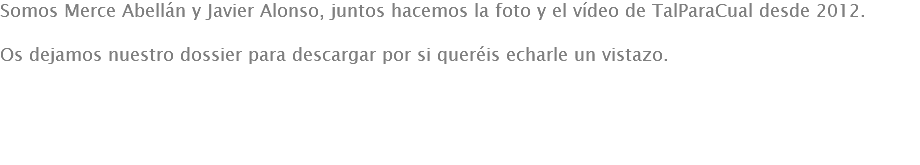 Somos Merce Abellán y Javier Alonso, juntos hacemos la foto y el vídeo de TalParaCual desde 2012. Os dejamos nuestro dossier para descargar por si queréis echarle un vistazo.

